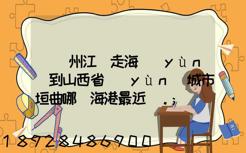 從廣州江門走海運(yùn)到山西省運(yùn)城市垣曲哪個海港最近。